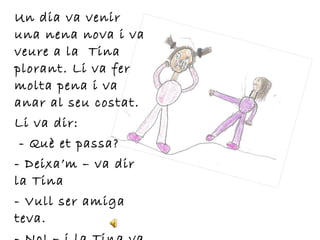 Un dia va venir
una nena nova i va
veure a la Tina
plorant. Li va fer
molta pena i va
anar al seu costat.
Li va dir:
- Què et passa?
- Deixa’m – va dir
la Tina
- Vull ser amiga
teva.
 