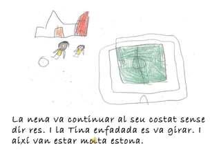 La nena va continuar al seu costat sense
dir res. I la Tina enfadada es va girar. I
així van estar molta estona.
 