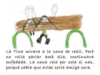 La Tina mirava a la nena de reüll. Però
no volia parlar amb ella, continuava
enfadada. La nena reia per sota el nas,
perquè sabia que aviat seria amiga seva.
 