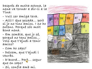 Després de molta estona, la
nena va tornar a dir-li a la
Tina:
- Vull ser amiga teva.
- Aiii!! Que pesada... però
si jo no tinc amics. I no ho
entenc. Perquè sóc molt
bona nena.
- Em sembla, que jo sé,
perquè no tens amics...
Vols que t’ajudi a tenir
amics?
- Com ho saps?
- Deixem, que t’ajudi i
veuràs.
- D’acord... Però... segur
que en saps?
- Si, confia amb mi.
 