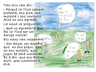 Tots ells van dir:
- Perquè la Tina sempre
protesta, ens pica, ens
molesta i ens contesta.
Això no ens agrada.
La nena va preguntar:
- Què us agradaria que
fes la Tina per ser
amiga vostra?
Els nens van respondre:
- Ser dolça, ser amable,
que no ens piqui, que
no ens molesti, que
jugui bé amb nosaltres.
És a dir, que ens Estimi
molt, com nosaltres a
ella.
 