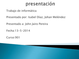 Trabajo de informática
Presentado por: Isabel Díaz, Johan Meléndez
Presentado a: John Jairo Pereira
Fecha:13-5-2014
Curso:901
 