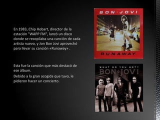 En 1983, Chip Hobart, director de la
estación "WAPP FM", lanzó un disco
donde se recopilaba una canción de cada
artista nuevo, y Jon Bon Jovi aprovechó
para llevar su canción «Runaway» .
Esta fue la canción que más destacó de
ese álbum.
Debido a la gran acogida que tuvo, le
pidieron hacer un concierto.
 
