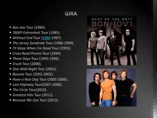  Bon Jovi Tour (1984).
 7800º Fahrenheit Tour (1985).
 Without End Tour (1986-1987).
 The Jersey Syndicate Tour (1988-1990).
 I'll Sleep When I'm Dead Tour (1993).
 Cross Road Promo Tour (1994).
 These Days Tour (1995-1996).
 Crush Tour (2000).
 One Wild Night Tour (2001).
 Bounce Tour (2002-2003).
 Have a Nice Day Tour (2005-2006).
 Lost Highway Tour(2007-2008).
 The Circle Tour(2010).
 Greatest Hits Tour (2011).
 Because We Can Tour (2013).
 