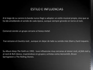 A lo largo de su carrera la banda nunca llegó a adoptar un estilo musical propio, sino que se
ha ido amoldando al sonido de cada época, aunque siempre girando en torno al rock.
Comenzó siendo un grupo cercano al heavy metal.
Fue cercano al Country rock , aunque sin dejar de lado su sonido más Glam y hard roquero.
Su álbum Keep The Faith en 1992, tuvo influencias muy cercanas al stoner rock, al folk rock y
al rock & Roll clásico, inspirándose en grupos y artistas como Aerosmith, Bruce
Springsteen o The Rolling Stones.
 