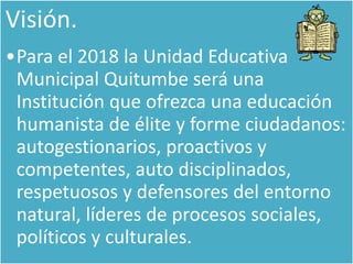 Visión.
•Para el 2018 la Unidad Educativa
Municipal Quitumbe será una
Institución que ofrezca una educación
humanista de élite y forme ciudadanos:
autogestionarios, proactivos y
competentes, auto disciplinados,
respetuosos y defensores del entorno
natural, líderes de procesos sociales,
políticos y culturales.
 
