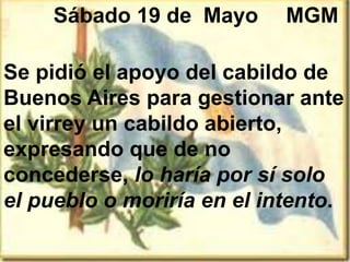 Sábado 19 de Mayo
Se pidió el apoyo del cabildo de
Buenos Aires para gestionar ante
el virrey un cabildo abierto,
expresando que de no
concederse, lo haría por sí solo
el pueblo o moriría en el intento.
MGM
 