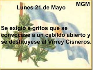 Lunes 21 de Mayo
Se exigió a gritos que se
convocase a un cabildo abierto y
se destituyese al Virrey Cisneros.
MGM
 