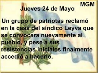 Jueves 24 de Mayo
Un grupo de patriotas reclamó
en la casa del síndico Leyva que
se convocara nuevamente al
pueblo, y pese a sus
resistencias iniciales finalmente
accedió a hacerlo.
MGM
 