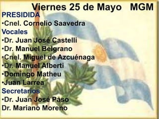 Viernes 25 de Mayo
PRESIDIDA
•Cnel. Cornelio Saavedra
Vocales
•Dr. Juan José Castelli
•Dr. Manuel Belgrano
•Cnel. Miguel de Azcuénaga
•Dr. Manuel Alberti
•Domingo Matheu
•Juan Larrea
Secretarios
•Dr. Juan José Paso
Dr. Mariano Moreno
MGM
 