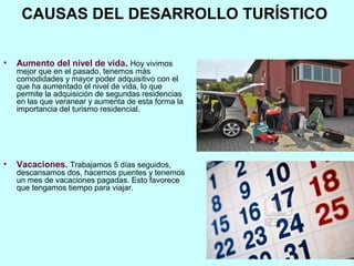 CAUSAS DEL DESARROLLO TURÍSTICO
• Aumento del nivel de vida. Hoy vivimos
mejor que en el pasado, tenemos más
comodidades y mayor poder adquisitivo con el
que ha aumentado el nivel de vida, lo que
permite la adquisición de segundas residencias
en las que veranear y aumenta de esta forma la
importancia del turismo residencial.
• Vacaciones. Trabajamos 5 días seguidos,
descansamos dos, hacemos puentes y tenemos
un mes de vacaciones pagadas. Esto favorece
que tengamos tiempo para viajar.
 
