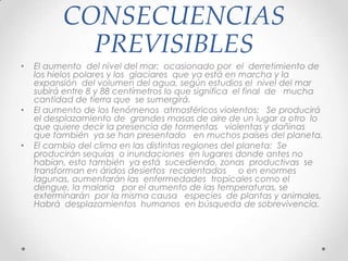 CONSECUENCIAS
PREVISIBLES
• El aumento del nivel del mar: ocasionado por el derretimiento de
los hielos polares y los glaciares que ya está en marcha y la
expansión del volumen del agua, según estudios el nivel del mar
subirá entre 8 y 88 centímetros lo que significa el final de mucha
cantidad de tierra que se sumergirá.
• El aumento de los fenómenos atmosféricos violentos: Se producirá
el desplazamiento de grandes masas de aire de un lugar a otro lo
que quiere decir la presencia de tormentas violentas y dañinas
que también ya se han presentado en muchos países del planeta.
• El cambio del clima en las distintas regiones del planeta: Se
producirán sequías o inundaciones en lugares donde antes no
habían, esto también ya está sucediendo, zonas productivas se
transforman en áridos desiertos recalentados o en enormes
lagunas, aumentarán las enfermedades tropicales como el
dengue, la malaria por el aumento de las temperaturas, se
exterminarán por la misma causa especies de plantas y animales.
Habrá desplazamientos humanos en búsqueda de sobrevivencia.
 