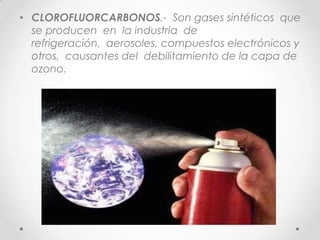 • CLOROFLUORCARBONOS.- Son gases sintéticos que
se producen en la industria de
refrigeración, aerosoles, compuestos electrónicos y
otros, causantes del debilitamiento de la capa de
ozono.
 