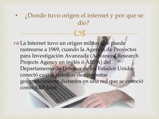
 La Internet tuvo un origen militar que puede
rastrearse a 1969, cuando la Agencia de Proyectos
para Investigación Avanzada (Advanced Research
Projects Agency en inglés ó ARPA) del
Departamento de Defensa de los Estados Unidos
conectó cuatro sistemas de cómputos
geográficamente distantes en una red que se conoció
como ARPAnet.
• ¿Donde tuvo origen el internet y por que se
dio?
 