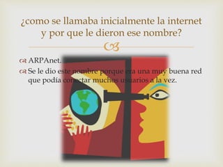 
 ARPAnet.
 Se le dio este nombre porque era una muy buena red
que podía conectar muchos usuarios a la vez.
¿como se llamaba inicialmente la internet
y por que le dieron ese nombre?
 
