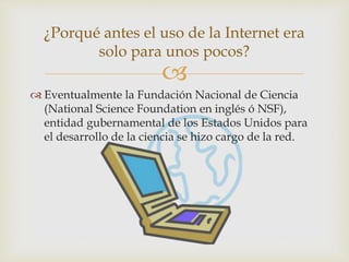 
 Eventualmente la Fundación Nacional de Ciencia
(National Science Foundation en inglés ó NSF),
entidad gubernamental de los Estados Unidos para
el desarrollo de la ciencia se hizo cargo de la red.
¿Porqué antes el uso de la Internet era
solo para unos pocos?
 