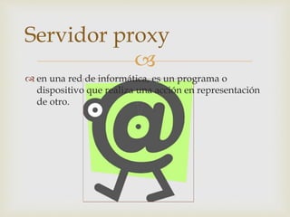 
 en una red de informática, es un programa o
dispositivo que realiza una acción en representación
de otro.
Servidor proxy
 
