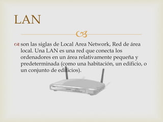
 son las siglas de Local Area Network, Red de área
local. Una LAN es una red que conecta los
ordenadores en un área relativamente pequeña y
predeterminada (como una habitación, un edificio, o
un conjunto de edificios).
LAN
 