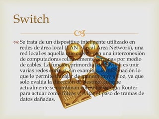
 Se trata de un dispositivo inteligente utilizado en
redes de área local (LAN - Local Area Network), una
red local es aquella que cuenta con una interconexión
de computadoras relativamente cercanas por medio
de cables. La función primordial del Switch es unir
varias redes entre sí, sin examinar la información lo
que le permite trabajar de manera muy veloz, ya que
solo evalúa la dirección de destino, aunque
actualmente se combinan con la tecnología Router
para actuar como filtros y evitar el paso de tramas de
datos dañadas.
Switch
 