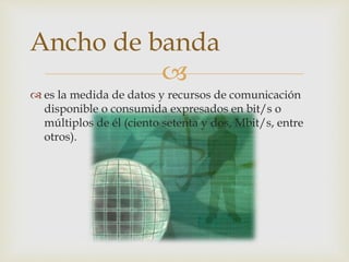 
 es la medida de datos y recursos de comunicación
disponible o consumida expresados en bit/s o
múltiplos de él (ciento setenta y dos, Mbit/s, entre
otros).
Ancho de banda
 