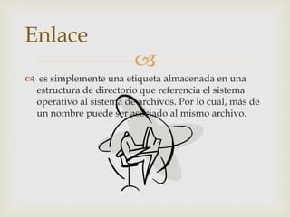
 es simplemente una etiqueta almacenada en una
estructura de directorio que referencia el sistema
operativo al sistema de archivos. Por lo cual, más de
un nombre puede ser asociado al mismo archivo.
Enlace
 