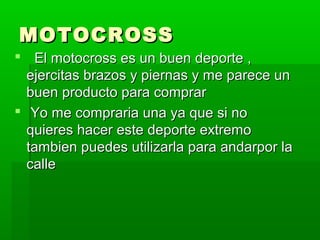 MOTOCROSSMOTOCROSS
 El motocross es un buen deporte ,El motocross es un buen deporte ,
ejercitas brazos y piernas y me parece unejercitas brazos y piernas y me parece un
buen producto para comprarbuen producto para comprar
 Yo me compraria una ya que si noYo me compraria una ya que si no
quieres hacer este deporte extremoquieres hacer este deporte extremo
tambien puedes utilizarla para andarpor latambien puedes utilizarla para andarpor la
callecalle
 
