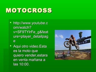MOTOCROSSMOTOCROSS
 http://www.youtube.chttp://www.youtube.c
om/watch?om/watch?
v=SF9TYlrFe_g&featv=SF9TYlrFe_g&feat
ure=player_detailpagure=player_detailpag
ee
 Aqui otro video.EstaAqui otro video.Esta
es la moto quees la moto que
quiero vender,estaraquiero vender,estara
en venta mañana aen venta mañana a
las 10:00.las 10:00.
 