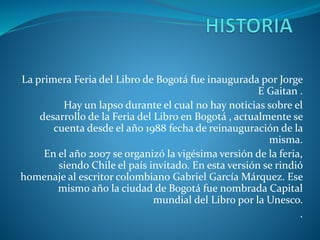 La primera Feria del Libro de Bogotá fue inaugurada por Jorge
E Gaitan .
Hay un lapso durante el cual no hay noticias sobre el
desarrollo de la Feria del Libro en Bogotá , actualmente se
cuenta desde el año 1988 fecha de reinauguración de la
misma.
En el año 2007 se organizó la vigésima versión de la feria,
siendo Chile el país invitado. En esta versión se rindió
homenaje al escritor colombiano Gabriel García Márquez. Ese
mismo año la ciudad de Bogotá fue nombrada Capital
mundial del Libro por la Unesco.
.
 