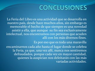 La Feria del Libro es una actividad que se desarrolla en
nuestro país, desde hace muchos años, sin embargo es
memorable el hecho de que siempre es una novedad
asistir a ella, que aunque su fin sea exclusivamente
intelectual, nos encontramos con personas que acuden
allí con los más diversos fines.
Es por eso que es toda una maravilla
encaminarnos cada año hasta el lugar donde se celebra
la Feria, ya que, una vez allí, nunca nos sentiremos
defraudados, porque cada vez en mayor cantidad,
quienes la auspician nos deleitarán con las más
variadas actividades.
 