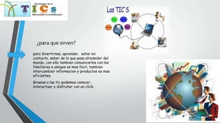 ¿para que sirven?
para divertirnos, aprender, estar en
contacto, saber de lo que pasa alrededor del
mundo, con ella tambien comunicarlos con los
familiares e amigos es mas facil, tambien
intercambiar informacion y productos es mas
eficientes.
Grasias a las tic podemos conocer,
interactuar y disfrutar con un click.
 