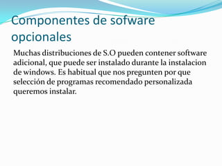 Componentes de sofware
opcionales
Muchas distribuciones de S.O pueden contener software
adicional, que puede ser instalado durante la instalacion
de windows. Es habitual que nos pregunten por que
selección de programas recomendado personalizada
queremos instalar.
 