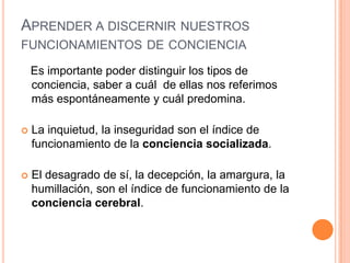 APRENDER A DISCERNIR NUESTROS
FUNCIONAMIENTOS DE CONCIENCIA
Es importante poder distinguir los tipos de
conciencia, saber a cuál de ellas nos referimos
más espontáneamente y cuál predomina.
 La inquietud, la inseguridad son el índice de
funcionamiento de la conciencia socializada.
 El desagrado de sí, la decepción, la amargura, la
humillación, son el índice de funcionamiento de la
conciencia cerebral.
 