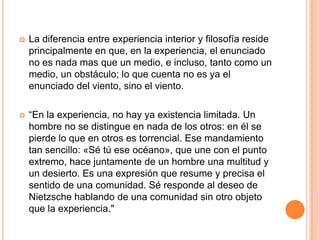  La diferencia entre experiencia interior y filosofía reside
principalmente en que, en la experiencia, el enunciado
no es nada mas que un medio, e incluso, tanto como un
medio, un obstáculo; lo que cuenta no es ya el
enunciado del viento, sino el viento.
 “En la experiencia, no hay ya existencia limitada. Un
hombre no se distingue en nada de los otros: en él se
pierde lo que en otros es torrencial. Ese mandamiento
tan sencillo: «Sé tú ese océano», que une con el punto
extremo, hace juntamente de un hombre una multitud y
un desierto. Es una expresión que resume y precisa el
sentido de una comunidad. Sé responde al deseo de
Nietzsche hablando de una comunidad sin otro objeto
que la experiencia."
 