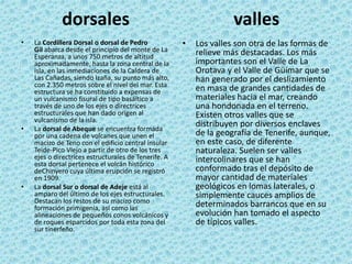 dorsales
• La Cordillera Dorsal o dorsal de Pedro
Gil abarca desde el principio del monte de La
Esperanza, a unos 750 metros de altitud
aproximadamente, hasta la zona central de la
isla, en las inmediaciones de la Caldera de
Las Cañadas, siendo Izaña, su punto más alto,
con 2.350 metros sobre el nivel del mar. Esta
estructura se ha constituido a expensas de
un vulcanismo fisural de tipo basáltico a
través de uno de los ejes o directrices
estructurales que han dado origen al
vulcanismo de la isla.
• La dorsal de Abeque se encuentra formada
por una cadena de volcanes que unen el
macizo de Teno con el edificio central insular
Teide-Pico Viejo a partir de otro de los tres
ejes o directrices estructurales de Tenerife. A
esta dorsal pertenece el volcán histórico
deChinyero cuya última erupción se registró
en 1909.
• La dorsal Sur o dorsal de Adeje está al
amparo del último de los ejes estructurales.
Destacan los restos de su macizo como
formación primigenia, así como las
alineaciones de pequeños conos volcánicos y
de roques esparcidos por toda esta zona del
sur tinerfeño.
valles
• Los valles son otra de las formas de
relieve más destacadas. Los más
importantes son el Valle de La
Orotava y el Valle de Güímar que se
han generado por el deslizamiento
en masa de grandes cantidades de
materiales hacia el mar, creando
una hondonada en el terreno.
Existen otros valles que se
distribuyen por diversos enclaves
de la geografía de Tenerife, aunque,
en este caso, de diferente
naturaleza. Suelen ser valles
intercolinares que se han
conformado tras el depósito de
mayor cantidad de materiales
geológicos en lomas laterales, o
simplemente cauces amplios de
determinados barrancos que en su
evolución han tomado el aspecto
de típicos valles.
 