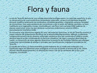 Flora y fauna
• La isla de Tenerife disfruta de una notable diversidad ecológica pese a su reducida superficie, lo que
es consecuencia de unas condiciones ambientales especiales, ya que la accidentada orografía
reinante modifica localmente las condiciones climáticas generales, originando una gran variedad
de microclimas. Esta vasta existencia de microclimas y, por lo tanto, de hábitat naturales, se hace
manifiesta en la vegetación insular, constituida por una flora rica y variada (1400 especies de
plantas superiores), entre las que destacan numerosos endemismos canarios (200) y
exclusivamente tinerfeños (140).35
• Al concentrar este patrimonio vegetal de unas 140 especies exclusivas, la isla de Tenerife muestra la
mayor relación de endemismos florísticos de la denominada Macaronesia. Además, la diferente
composición química de los diversos materiales volcánicos que han construido el edificio insular,
siempre bajo la acción combinada de los factores climáticos, da lugar a una gran diversidad de
suelos. La conjunción de estos agentes determina la presencia de múltiples hábitats que albergan
numerosas comunidades de plantas y animales que constituyen los singulares ecosistemas de
Tenerife.35
• El estudio de la flora y la fauna tinerfeña puede realizarse de un modo más ordenado si es
clasificada según los diferentes pisos ecológicos en los que se divide el terreno de la isla. Dicha
división atiende especialmente a la orientación norte o sur de las vertientes de la isla y, por
supuesto, a la altitud:37
 