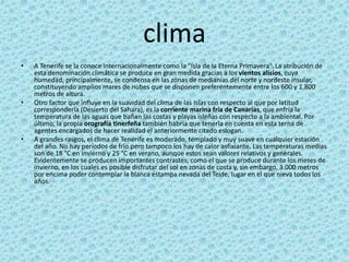 clima
• A Tenerife se la conoce internacionalmente como la "Isla de la Eterna Primavera".La atribución de
esta denominación climática se produce en gran medida gracias a los vientos alisios, cuya
humedad, principalmente, se condensa en las zonas de medianías del norte y nordeste insular,
constituyendo amplios mares de nubes que se disponen preferentemente entre los 600 y 1.800
metros de altura.
• Otro factor que influye en la suavidad del clima de las Islas con respecto al que por latitud
correspondería (Desierto del Sahara), es la corriente marina fría de Canarias, que enfría la
temperatura de las aguas que bañan las costas y playas isleñas con respecto a la ambiental. Por
último, la propia orografía tinerfeña también habría que tenerla en cuenta en esta terna de
agentes encargados de hacer realidad el anteriormente citado eslogan.
• A grandes rasgos, el clima de Tenerife es moderado, templado y muy suave en cualquier estación
del año. No hay períodos de frío pero tampoco los hay de calor asfixiante. Las temperaturas medias
son de 18 °C en invierno y 25 °C en verano, aunque estos sean valores relativos y generales.
Evidentemente se producen importantes contrastes, como el que se produce durante los meses de
invierno, en los cuales es posible disfrutar del sol en zonas de costa y, sin embargo, 3.000 metros
por encima poder contemplar la blanca estampa nevada del Teide, lugar en el que nieva todos los
años.28
 