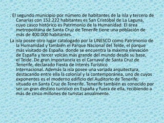 . El segundo municipio por número de habitantes de la isla y tercero de
Canarias con 152.222 habitantes es San Cristóbal de La Laguna,
cuyo casco histórico es Patrimonio de la Humanidad. El área
metropolitana de Santa Cruz de Tenerife tiene una población de
más de 400.000 habitantes.
La isla posee otro lugar catalogado por la UNESCO como Patrimonio de
la Humanidad y también el Parque Nacional del Teide, el parque
más visitado de España. donde se encuentra la máxima elevación
de España y tercer volcán más grande del mundo desde su base,
el Teide. De gran importancia es el Carnaval de Santa Cruz de
Tenerife, declarado Fiesta de Interés Turístico
Internacional. Además la isla posee una variada arquitectura,
destacando entre ella la colonial y la contemporánea, uno de cuyos
exponentes es el moderno edificio del Auditorio de Tenerife,
situado en Santa Cruz de Tenerife. Tenerife también es conocido por
ser un gran destino turístico en España y fuera de ella, recibiendo a
más de cinco millones de turistas anualmente.
 