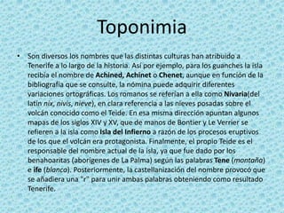 Toponimia
• Son diversos los nombres que las distintas culturas han atribuido a
Tenerife a lo largo de la historia. Así por ejemplo, para los guanches la isla
recibía el nombre de Achined, Achinet o Chenet, aunque en función de la
bibliografía que se consulte, la nómina puede adquirir diferentes
variaciones ortográficas. Los romanos se referían a ella como Nivaria(del
latín nix, nivis, nieve), en clara referencia a las nieves posadas sobre el
volcán conocido como el Teide. En esa misma dirección apuntan algunos
mapas de los siglos XIV y XV, que de manos de Bontier y Le Verrier se
refieren a la isla como Isla del Infierno a razón de los procesos eruptivos
de los que el volcán era protagonista. Finalmente, el propio Teide es el
responsable del nombre actual de la isla, ya que fue dado por los
benahoaritas (aborígenes de La Palma) según las palabras Tene (montaña)
e ife (blanca). Posteriormente, la castellanización del nombre provocó que
se añadiera una "r" para unir ambas palabras obteniendo como resultado
Tenerife.
 