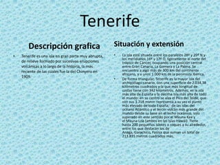 Tenerife
Descripción grafica
• Tenerife es una isla en gran parte muy abrupta,
de relieve formado por sucesivas erupciones
volcánicas a lo largo de la historia, la más
reciente de las cuales fue la del Chinyero en
1909.
Situación y extensión
• La isla está situada entre los paralelos 28º y 29º N y
los meridianos 16º y 17º O, ligeramente al norte del
trópico de Cáncer, ocupando una posición central
entre Gran Canaria, La Gomera y La Palma. Se
encuentra a algo más de 300 km del continente
africano, y a unos 1.000 km de la península Ibérica.5
• De forma triangular, Tenerife es la mayor isla del
archipiélago canario, con una superficie de 2.034,38
kilómetros cuadrados y la que más longitud de
costas tiene con 342 kilómetros. Además, es la isla
más alta de España y la décima isla más alta de todo
el mundo: en su centro se alza el Pico del Teide, que
con sus 3.718 msnm representa a su vez el punto
más elevado de toda España,3 de las islas del
océano Atlántico y el tercer volcán más grande del
mundo desde su base en el lecho oceánico, solo
superado en este sentido por el Mauna Kea y
el Mauna Loa (ambos en las Islas Hawái). Tiene
hasta 200 pequeños islotes o roques a su alrededor,
entre los que destacan los de
Anaga, Garachico, Fasnia que suman un total de
213.835 metros cuadrados más.
 