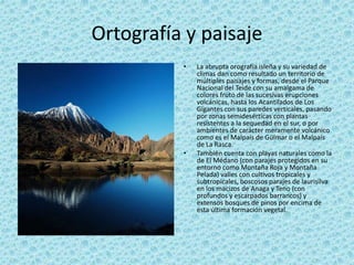 Ortografía y paisaje
• La abrupta orografía isleña y su variedad de
climas dan como resultado un territorio de
múltiples paisajes y formas, desde el Parque
Nacional del Teide con su amalgama de
colores fruto de las sucesivas erupciones
volcánicas, hasta los Acantilados de Los
Gigantes con sus paredes verticales, pasando
por zonas semidesérticas con plantas
resistentes a la sequedad en el sur, o por
ambientes de carácter meramente volcánico
como es el Malpaís de Güímar o el Malpaís
de La Rasca.
• También cuenta con playas naturales como la
de El Médano (con parajes protegidos en su
entorno como Montaña Roja y Montaña
Pelada) valles con cultivos tropicales y
subtropicales, boscosos parajes de laurisilva
en los macizos de Anaga y Teno (con
profundos y escarpados barrancos) y
extensos bosques de pinos por encima de
esta última formación vegetal.
 