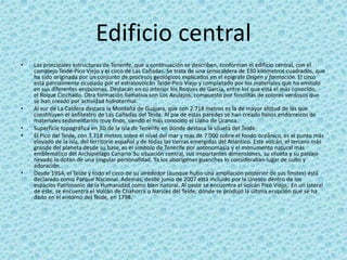 Edificio central
• Las principales estructuras de Tenerife, que a continuación se describen, conforman el edificio central, con el
complejo Teide-Pico Viejo y el circo de Las Cañadas. Se trata de una semicaldera de 130 kilómetros cuadrados, que
ha sido originada por un conjunto de procesos geológicos explicados en el epígrafe Origen y formación. El circo
está parcialmente ocupado por el estratovolcán Teide-Pico Viejo y completado por los materiales que ha emitido
en sus diferentes erupciones. Destacan en su interior los Roques de García, entre los que está el más conocido,
el Roque Cinchado. Otra formación llamativa son Los Azulejos, compuesto por fonolitas de colores verdosos que
se han creado por actividad hidrotermal.
• Al sur de La Caldera destaca la Montaña de Guájara, que con 2.718 metros es la de mayor altitud de las que
constituyen el anfiteatro de Las Cañadas del Teide. Al pie de estas paredes se han creado llanos endorreicos de
materiales sedimentarios muy finos, siendo el más conocido el Llano de Ucanca.
• Superficie topográfica en 3D de la isla de Tenerife en donde destaca la silueta del Teide.
• El Pico del Teide, con 3.718 metros sobre el nivel del mar y más de 7.000 sobre el fondo oceánico, es el punto más
elevado de la isla, del territorio español y de todas las tierras emergidas del Atlántico. Este volcán, el tercero más
grande del planeta desde su base, es el símbolo de Tenerife por antonomasia y el monumento natural más
emblemático del Archipiélago Canario. Su situación central, sus importantes dimensiones, su silueta y su paisaje
nevado lo dotan de una singular personalidad. Ya los aborígenes guanches lo consideraban lugar de culto y
adoración.
• Desde 1954, el Teide y todo el circo de su alrededor (aunque hubo una ampliación posterior de sus límites) está
declarado como Parque Nacional. Además, desde junio de 2007 está incluido por la Unesco dentro de los
espacios Patrimonio de la Humanidad como bien natural. Al oeste se encuentra el volcán Pico Viejo,. En un lateral
de éste, se encuentra el Volcán de Chahorra o Narices del Teide, donde se produjo la última erupción que se ha
dado en el entorno del Teide, en 1798.
 