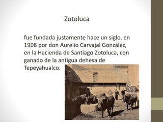 Zotoluca
fue fundada justamente hace un siglo, en
1908 por don Aurelio Carvajal González,
en la Hacienda de Santiago Zotoluca, con
ganado de la antigua dehesa de
Tepeyahualco.
 