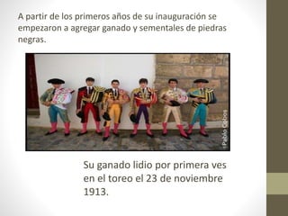 A partir de los primeros años de su inauguración se
empezaron a agregar ganado y sementales de piedras
negras.
Su ganado lidio por primera ves
en el toreo el 23 de noviembre
1913.
 