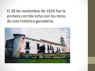 El 28 de noviembre de 1920 fue la
primera corrida echa con los toros
de esta histórica ganadería.
 