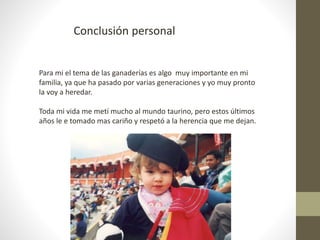 Conclusión personal
Para mi el tema de las ganaderías es algo muy importante en mi
familia, ya que ha pasado por varias generaciones y yo muy pronto
la voy a heredar.
Toda mi vida me metí mucho al mundo taurino, pero estos últimos
años le e tomado mas cariño y respetó a la herencia que me dejan.
 