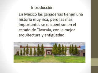 En México las ganaderías tienen una
historia muy rica, pero las mas
importantes se encuentran en el
estado de Tlaxcala, con la mejor
arquitectura y antigüedad.
Introducción
 