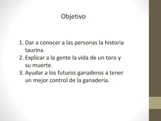 Objetivo
1. Dar a conocer a las personas la historia
taurina.
2. Explicar a la gente la vida de un toro y
su muerte.
3. Ayudar a los futuros ganaderos a tener
un mejor control de la ganadería.
 