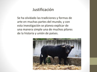 Justificación
Se ha olvidado las tradiciones y formas de
arte en muchas partes del mundo, y con
esta investigación se planea explicar de
una manera simple una de muchos pilares
de la historia y unión de países.
 