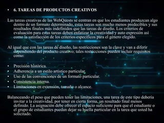 • 6. TAREAS DE PRODUCTOS CREATIVOS
Las tareas creativas de las WebQuests se centran en que los estudiantes produzcan algo
dentro de un formato determinado, estas tareas son mucho menos predecibles y sus
resultados finales más indefinidos que las tareas de diseño. Los criterios de
evaluación para estas tareas deben enfatizar la creatividad y auto expresión así
como la satisfacción de los criterios específicos para el género elegido.
Al igual que con las tareas de diseño, las restricciones son la clave y van a diferir
dependiendo del producto creativo; tales restricciones pueden incluir requisitos
como:
• Precisión histórica.
• Adherencia a un estilo artístico particular.
• Uso de las convenciones de un formato particular.
• Consistencia interna.
• Limitaciones en extensión, tamaño o alcance.
Balanceando el peso que pueden tener las limitaciones, una tarea de este tipo debería
invitar a la creatividad, por tener en cierta forma, un resultado final menos
definido. La asignación debe ofrecer el espacio suficiente para que el estudiante o
el grupo de estudiantes puedan dejar su huella particular en la tarea que usted ha
solicitado.
 