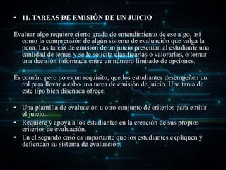 • 11. TAREAS DE EMISIÓN DE UN JUICIO
Evaluar algo requiere cierto grado de entendimiento de ese algo, así
como la comprensión de algún sistema de evaluación que valga la
pena. Las tareas de emisión de un juicio presentan al estudiante una
cantidad de temas y se le solicita clasificarlas o valorarlas, o tomar
una decisión informada entre un número limitado de opciones.
Es común, pero no es un requisito, que los estudiantes desempeñen un
rol para llevar a cabo una tarea de emisión de juicio. Una tarea de
este tipo bien diseñada ofrece:
• Una plantilla de evaluación u otro conjunto de criterios para emitir
el juicio.
• Requiere y apoya a los estudiantes en la creación de sus propios
criterios de evaluación.
• En el segundo caso es importante que los estudiantes expliquen y
defiendan su sistema de evaluación.
 
